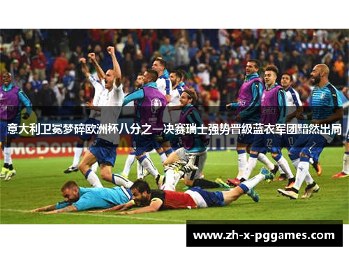 意大利卫冕梦碎欧洲杯八分之一决赛瑞士强势晋级蓝衣军团黯然出局 意大利卫冕梦碎欧洲杯八分之一决赛瑞士强势晋级蓝衣军团黯然出局