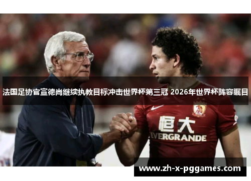 法国足协官宣德尚继续执教目标冲击世界杯第三冠 2026年世界杯阵容瞩目 法国足协官宣德尚继续执教目标冲击世界杯第三冠 2026年世界杯阵容瞩目