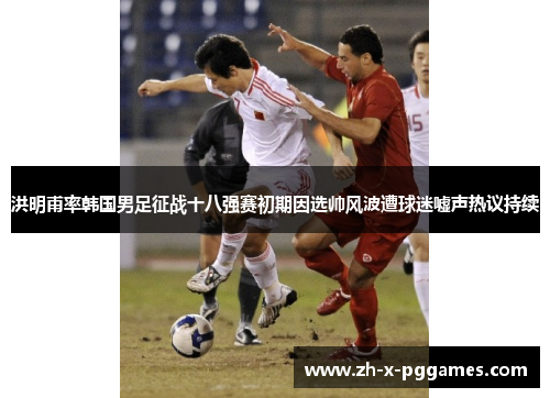 洪明甫率韩国男足征战十八强赛初期因选帅风波遭球迷嘘声热议持续 洪明甫率韩国男足征战十八强赛初期因选帅风波遭球迷嘘声热议持续