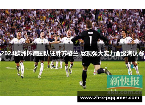 2024欧洲杯德国队狂胜苏格兰 展现强大实力晋级淘汰赛 2024欧洲杯德国队狂胜苏格兰 展现强大实力晋级淘汰赛