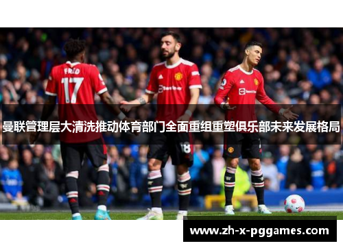 曼联管理层大清洗推动体育部门全面重组重塑俱乐部未来发展格局 曼联管理层大清洗推动体育部门全面重组重塑俱乐部未来发展格局
